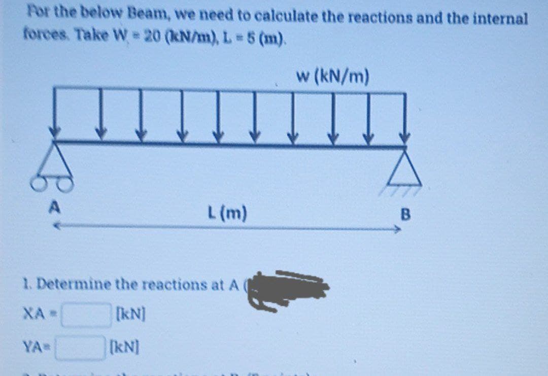 For the below Beam, we need to calculate the reactions and the internal
forces. Take W = 20 (kN/m), L 5 (m).
w (kN/m)
L (m)
B
1. Determine the reactions at A
XA
[kN]
YA
[kN]
