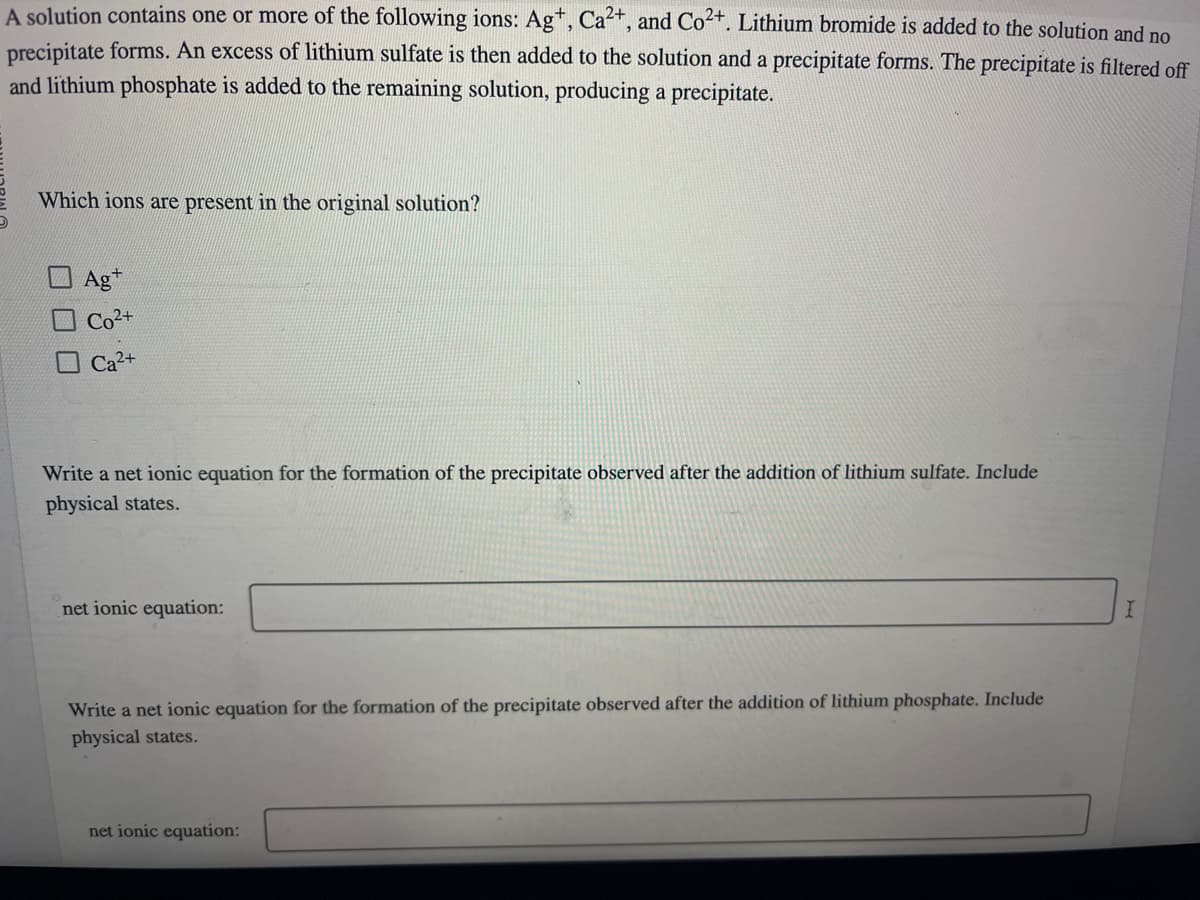 A solution contains one or more of the following ions: Ag+, Ca²+, and Co²+. Lithium bromide is added to the solution and no
precipitate forms. An excess of lithium sulfate is then added to the solution and a precipitate forms. The precipitate is filtered off
and lithium phosphate is added to the remaining solution, producing a precipitate.
Which ions are present in the original solution?
Agt
Co²+
Ca2
Write a net ionic equation for the formation of the precipitate observed after the addition of lithium sulfate. Include
physical states.
net ionic equation:
Write a net ionic equation for the formation of the precipitate observed after the addition of lithium phosphate. Include
physical states.
net ionic equation:
I