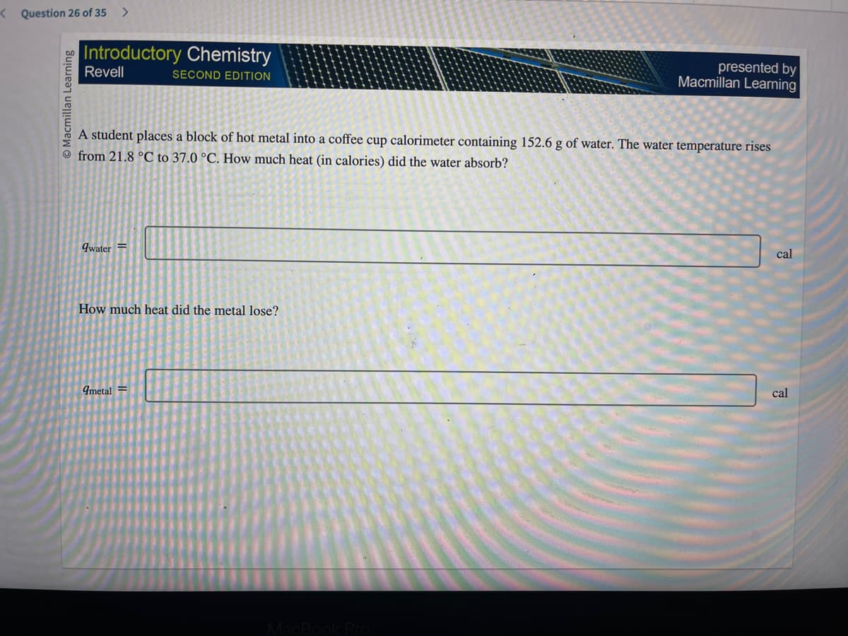 Question 26 of 35
O Macmillan Learning
Introductory Chemistry
Revell
SECOND EDITION
A student places a block of hot metal into a coffee cup calorimeter containing 152.6 g of water. The water temperature rises
from 21.8 °C to 37.0 °C. How much heat (in calories) did the water absorb?
qwater =
How much heat did the metal lose?
9metal =
presented by
Macmillan Learning
MacBook Pro
cal
cal