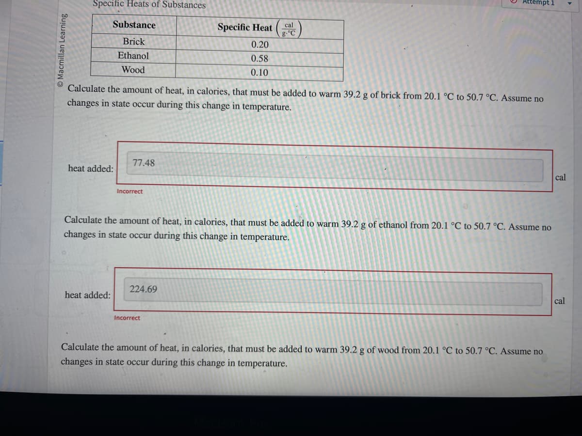 Macmillan Learning
Specific Heats of Substances
Substance
Brick
Ethanol
Wood
heat added:
Calculate the amount of heat, in calories, that must be added to warm 39.2 g of brick from 20.1 °C to 50.7 °C. Assume no
changes in state occur during this change in temperature.
77.48
heat added:
Incorrect
cal
Specific Heat g.°C
224.69
0.20
0.58
0.10
Calculate the amount of heat, in calories, that must be added to warm 39.2 g of ethanol from 20.1 °C to 50.7 °C. Assume no
changes in state occur during this change in temperature.
Incorrect
Attempt 1
Calculate the amount of heat, in calories, that must be added to warm 39.2 g of wood from 20.1 °C to 50.7 °C. Assume no
changes in state occur during this change in temperature.
cal
cal