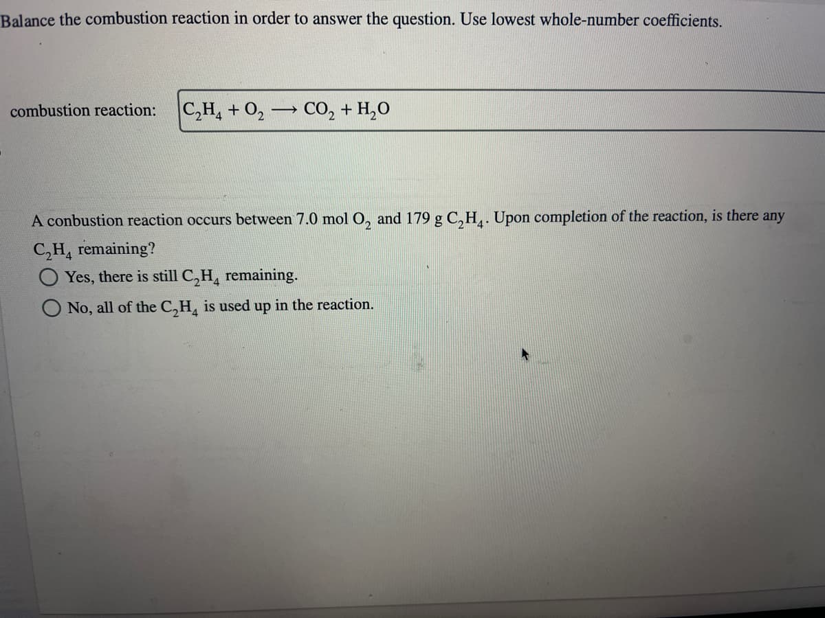 Balance the combustion reaction in order to answer the question. Use lowest whole-number coefficients.
combustion reaction:
C₂H₂ + O₂
_
CO,+H,O
A conbustion reaction occurs between 7.0 mol O₂ and 179 g C₂H4. Upon completion of the reaction, is there any
C₂H₂ remaining?
Yes, there is still C₂H₂ remaining.
No, all of the C₂H4 is used up in the reaction.