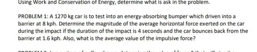 Using Work and Conservation of Energy, determine what is ask in the problem.
PROBLEM 1: A 1270 kg car is to test into an energy-absorbing bumper which driven into a
barrier at 8 kph. Determine the magnitude of the average horizontal force exerted on the car
during the impact if the duration of the impact is 4 seconds and the car bounces back from the
barrier at 1.6 kph. Also, what is the average value of the impulsive force?
DDC