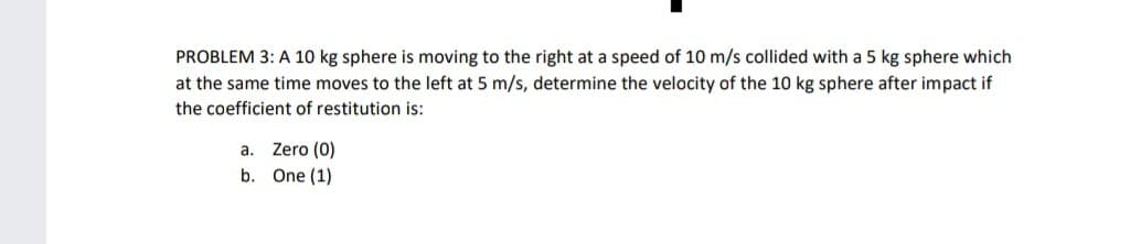 PROBLEM 3: A 10 kg sphere is moving to the right at a speed of 10 m/s collided with a 5 kg sphere which
at the same time moves to the left at 5 m/s, determine the velocity of the 10 kg sphere after impact if
the coefficient of restitution is:
a.
Zero (0)
b. One (1)