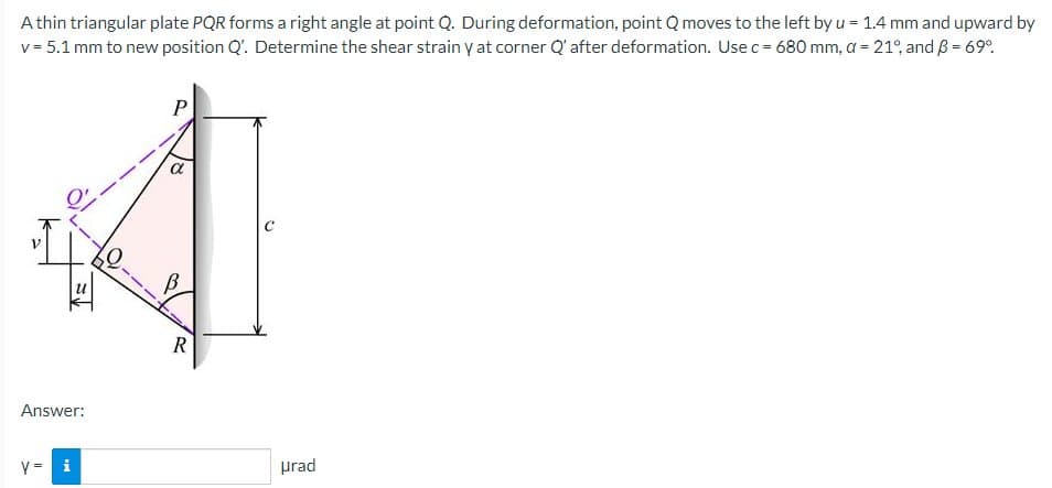 A thin triangular plate PQR forms a right angle at point Q. During deformation, point Q moves to the left by u = 1.4 mm and upward by
v = 5.1 mm to new position Q'. Determine the shear strain y at corner Q' after deformation. Use c = 680 mm, a = 21%, and ß = 69%
If
U
Answer:
y = i
P
a
B
R
urad