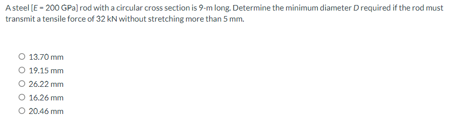 A steel [E = 200 GPa] rod with a circular cross section is 9-m long. Determine the minimum diameter D required if the rod must
transmit a tensile force of 32 kN without stretching more than 5 mm.
O 13.70 mm
O 19.15 mm
O 26.22 mm
O 16.26 mm
O 20.46 mm