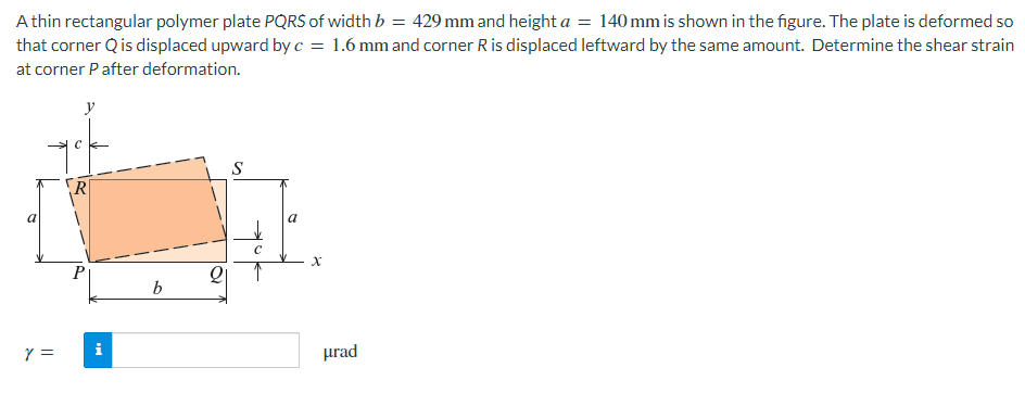Athin rectangular polymer plate PQRS of width b = 429 mm and height a = 140 mm is shown in the figure. The plate is deformed so
that corner Q is displaced upward by c = 1.6 mm and corner R is displaced leftward by the same amount. Determine the shear strain
at corner P after deformation.
a
Y =
y
i
b
Q
S
a
X
urad