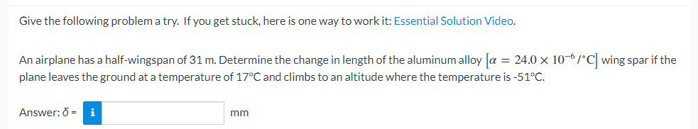 Give the following problem a try. If you get stuck, here is one way to work it: Essential Solution Video.
An airplane has a half-wingspan of 31 m. Determine the change in length of the aluminum alloy [a = 24.0 × 10-6/°C] wing spar if the
plane leaves the ground at a temperature of 17°C and climbs to an altitude where the temperature is -51°C.
Answer: 6 = i
mm