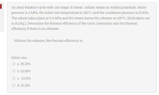 An ideal Rankine cycle with one stage of reheat utilizes steam as working medium. Boiler
pressure is 4 MPa, the boiler exit temperature is 400°C, and the condenser pressure is 10 kPa.
The reheat takes place at 0.4 MPa and the steam leaves the reheater at 400°C. (Enthalpies are
in KJ/kg.). Determine the thermal efficiency of the cycle. Determine also the thermal
efficiency if there is no reheater.
Without the reheater, the thermal efficiency is:
Select one:
O a. 35.29%
O b. 32.95%
O c. 34.51%
O d. 33.15%