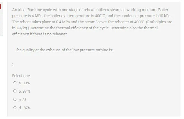 An ideal Rankine cycle with one stage of reheat utilizes steam as working medium. Boiler
pressure is 4 MPa, the boiler exit temperature is 400°C, and the condenser pressure is 10 kPa.
The reheat takes place at 0.4 MPa and the steam leaves the reheater at 400°C. (Enthalpies are
in KJ/kg.). Determine the thermal efficiency of the cycle. Determine also the thermal
efficiency if there is no reheater.
The quality at the exhaust of the low pressure turbine is:
Select one:
O a. 13%
O b. 97%
O c. 3%
O d. 87%