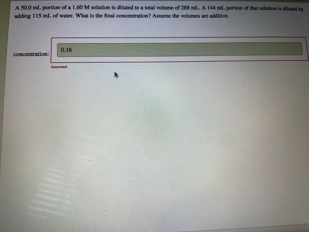 A 50.0 mL portion of a 1.60 M solution is diluted to a total volume of 288 mL. A 144 mL portion of that solution is diluted by
adding 115 mL of water. What is the final concentration? Assume the volumes are additive.
0.16
concentration:
Incorrect
