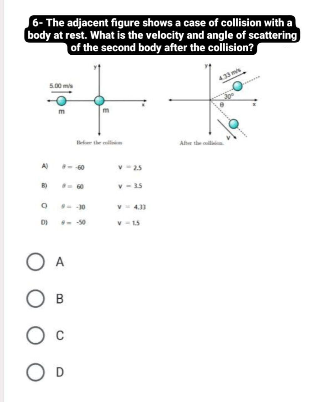 6- The adjacent figure shows a case of collision with a
body at rest. What is the velocity and angle of scattering
of the second body after the collision?
5.00 m/s
4.33 m/s
300
m
Before the collision
After the collision.
A)
e=-60
v = 2.5
B)
0=60
v = 3.5
= 30
v = 4.33
D)
e= -50
v = 1.5
A
C
D
