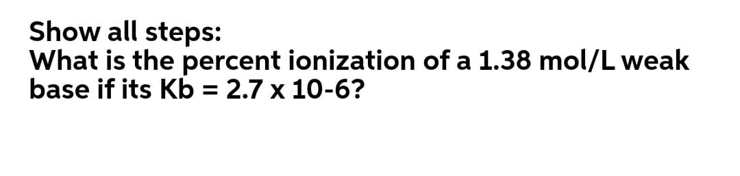 Show all steps:
What is the percent ionization of a 1.38 mol/L weak
base if its Kb = 2.7 x 10-6?
