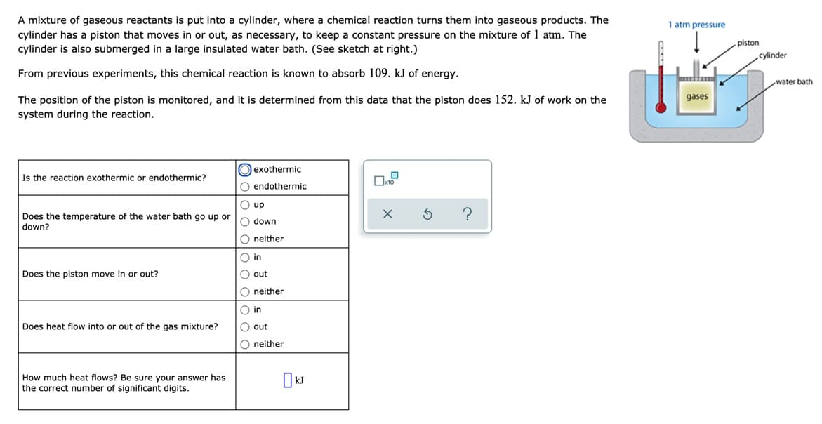 A mixture of gaseous reactants is put into a cylinder, where a chemical reaction turns them into gaseous products. The
cylinder has a piston that moves in or out, as necessary, to keep a constant pressure on the mixture of 1 atm. The
1 atm pressure
piston
cylinder is also submerged in a large insulated water bath. (See sketch at right.)
cylinder
From previous experiments, this chemical reaction is known to absorb 109. kJ of energy.
water bath
gases
The position of the piston is monitored, and it is determined from this data that the piston does 152. kJ of work on the
system during the reaction.
O exothermic
Is the reaction exothermic or endothermic?
O endothermic
O up
Does the temperature of the water bath go up or
down?
O down
O neither
O in
Does the piston move in or out?
O out
O neither
O in
Does heat flow into or out of the gas mixture?
O out
O neither
How much heat flows? Be sure your answer has
the correct number of significant digits.
