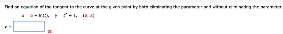 Find an equation of the tangent to the curve at the given point by both eliminating the parameter and without eliminating the parameter.
x = 5 + In(t), y = t? + 1, (5, 2)
y =
