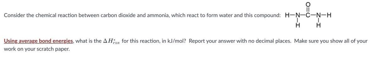 Consider the chemical reaction between carbon dioxide and ammonia, which react to form water and this compound: H-N-C-N-H
H
Using average bond energies, what is the AHn for this reaction, in kJ/mol? Report your answer with no decimal places. Make sure you show all of your
work on your scratch paper.
rxn
