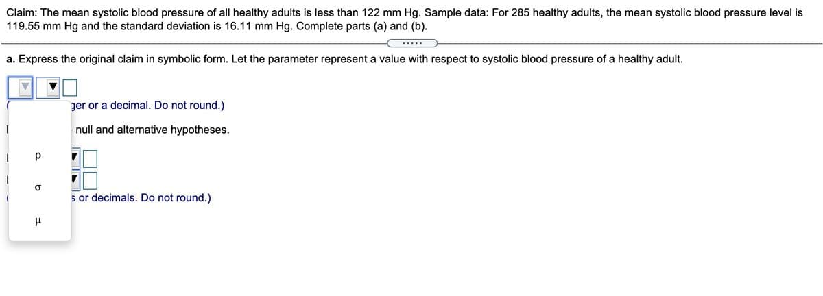 Claim: The mean systolic blood pressure of all healthy adults is less than 122 mm Hg. Sample data: For 285 healthy adults, the mean systolic blood pressure level is
119.55 mm Hg and the standard deviation is 16.11 mm Hg. Complete parts (a) and (b).
.....
a. Express the original claim in symbolic form. Let the parameter represent a value with respect to systolic blood pressure of a healthy adult.
ger or a decimal. Do not round.)
null and alternative hypotheses.
s or decimals. Do not round.)
