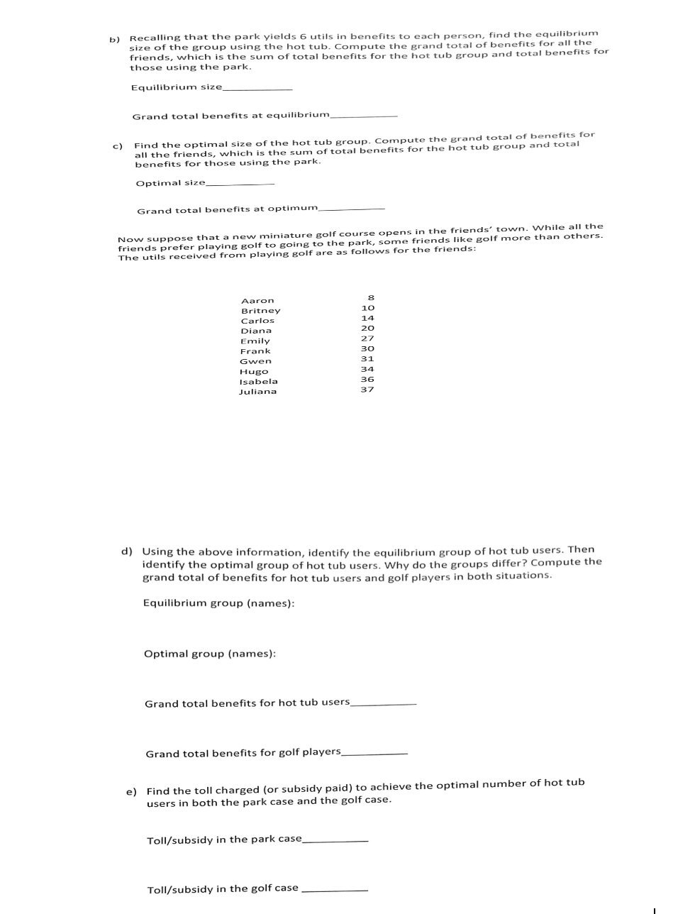 b) Recalling that the park yields 6 utils in benefits to each person, find the equilibrium
size of the group using the hot tub. Compute the grand total of benefits for all the
friends, which is the sum of total benefits for the hot tub group and total benefits for
those using the park.
Equilibrium size_
c)
Grand total benefits at equilibrium,
Find the optimal size of the hot tub group. Compute the grand total of benefits for
all the friends, which is the sum of total benefits for the hot tub group and total
benefits for those using the park.
Optimal size
Grand total benefits at optimum
Now suppose that a new miniature golf course opens in the friends' town. While all the
friends prefer playing golf to going to the park, some friends like golf more than others.
The utils received from playing golf are as follows for the friends:
Aaron
Britney
Carlos
Diana
Emily
Frank
Gwen
Hugo
Isabela
Juliana
Optimal group (names):
d) Using the above information, identify the equilibrium group of hot tub users. Then
identify the optimal group of hot tub users. Why do the groups differ? Compute the
grand total of benefits for hot tub users and golf players in both situations.
Equilibrium group (names):
Grand total benefits for hot tub users
Grand total benefits for golf players_
8
10
14
20
27
30
31
Toll/subsidy in the park case
34
36
37
e) Find the toll charged (or subsidy paid) to achieve the optimal number of hot tub
users in both the park case and the golf case.
Toll/subsidy in the golf case