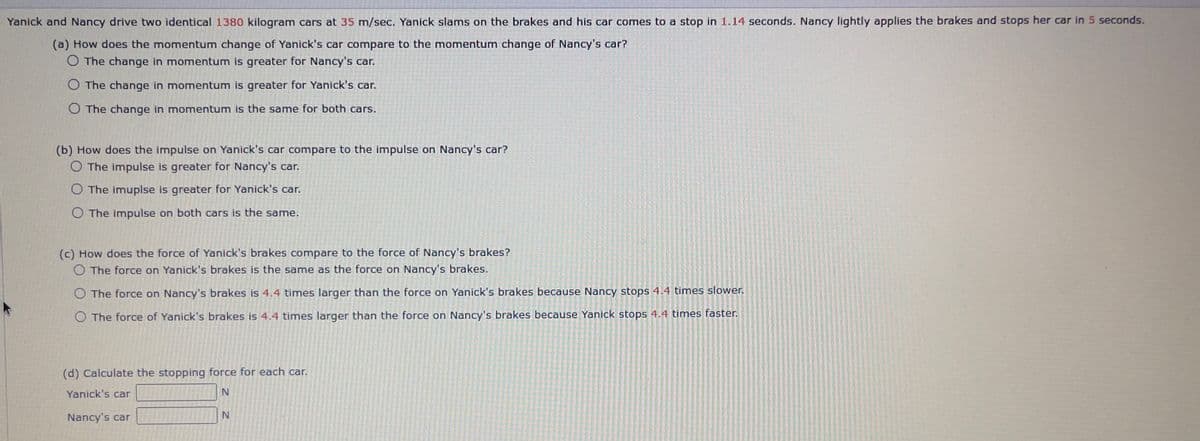 Yanick and Nancy drive two identical 1380 kilogram cars at 35 m/sec. Yanick slams on the brakes and his car comes to a stop in 1.14 seconds. Nancy lightly applies the brakes and stops her car in 5 seconds.
(a) How does the momentum change of Yanick's car compare to the momentum change of Nancy's car?
O The change in momentum is greater for Nancy's car.
O The change in momentum is greater for Yanick's car.
O The change in momentum is the same for both cars.
(b) How does the impulse on Yanick's car compare to the impulse on Nancy's car?
O The impulse greater for Nancy's car.
O The imuplse is greater for Yanick's car.
O The impulse on both cars is the same.
(c) How does the force of Yanick's brakes compare to the force of Nancy's brakes?
O The force on Yanick's brakes is the same as the force on Nancy's brakes.
O The force on Nancy's brakes is 4.4 times larger than the force on Yanick's brakes because Nancy stops 4.4 times slower.
O The force of Yanick's brakes is 4.4 times larger than the force on Nancy's brakes because Yanick stops 4.4 times faster.
(d) Calculate the stopping force for each car.
Yanick's car
N
Nancy's car