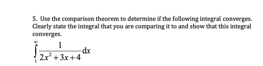 5. Use the comparison theorem to determine if the following integral converges.
Clearly state the integral that you are comparing it to and show that this integral
converges.
1
2x + 3x +4
1
