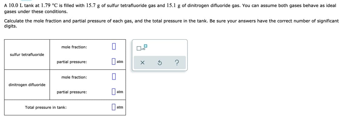 A 10.0 L tank at 1.79 °C is filled with 15.7 g of sulfur tetrafluoride gas and 15.1 g of dinitrogen difluoride gas. You can assume both gases behave as ideal
gases under these conditions.
Calculate the mole fraction and partial pressure of each gas, and the total pressure in the tank. Be sure your answers have the correct number of significant
digits.
mole fraction:
sulfur tetrafluoride
partial pressure:
atm
mole fraction:
dinitrogen difluoride
partial pressure:
|| atm
Total pressure in tank:
atm
