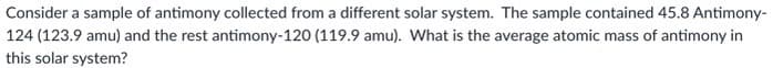 Consider a sample of antimony collected from a different solar system. The sample contained 45.8 Antimony-
124 (123.9 amu) and the rest antimony-120 (119.9 amu). What is the average atomic mass of antimony in
this solar system?
