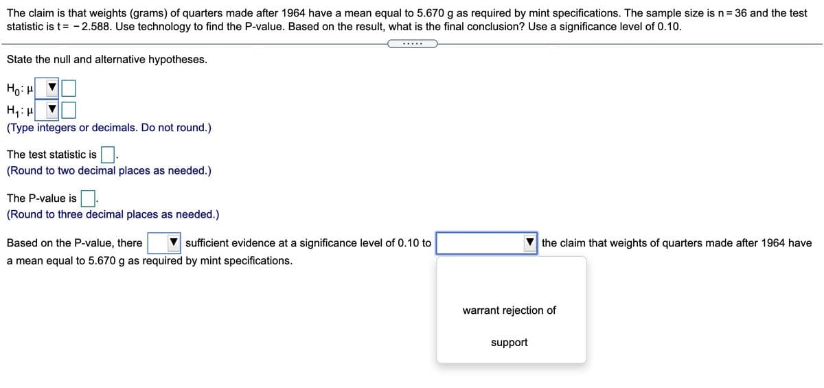 The claim is that weights (grams) of quarters made after 1964 have a mean equal to 5.670 g as required by mint specifications. The sample size is n= 36 and the test
statistic is t= - 2.588. Use technology to find the P-value. Based on the result, what is the final conclusion? Use a significance level of 0.10.
State the null and alternative hypotheses.
Ho: H
(Type integers or decimals. Do not round.)
The test statistic is.
(Round to two decimal places as needed.)
The P-value is.
(Round to three decimal places as needed.)
Based on the P-value, there
sufficient evidence at a significance level of 0.10 to
the claim that weights of quarters made after 1964 have
a mean equal to 5.670 g as required by mint specifications.
warrant rejection of
support
