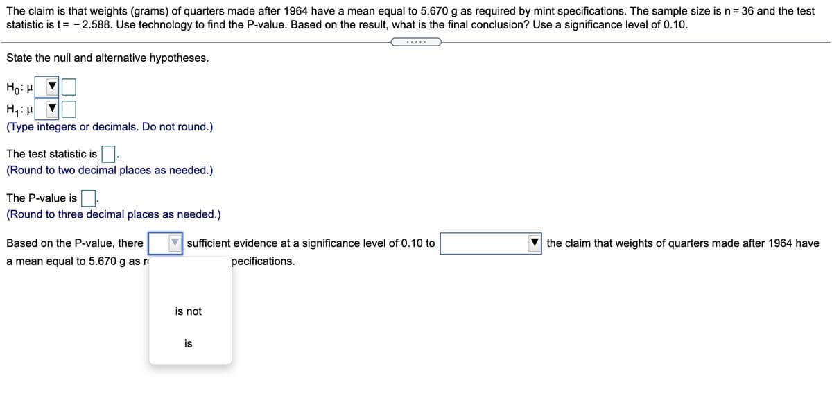 The claim is that weights (grams) of quarters made after 1964 have a mean equal to 5.670 g as required by mint specifications. The sample size is n= 36 and the test
statistic is t = - 2.588. Use technology to find the P-value. Based on the result, what is the final conclusion? Use a significance level of 0.10.
State the null and alternative hypotheses.
Ho: H
(Type integers or decimals. Do not round.)
The test statistic is.
(Round to two decimal places as needed.)
The P-value is
(Round to three decimal places as needed.)
Based on the P-value, there
sufficient evidence at a significance level of 0.10 to
the claim that weights of quarters made after 1964 have
a mean equal to 5.670 g as r
pecifications.
is not
is
