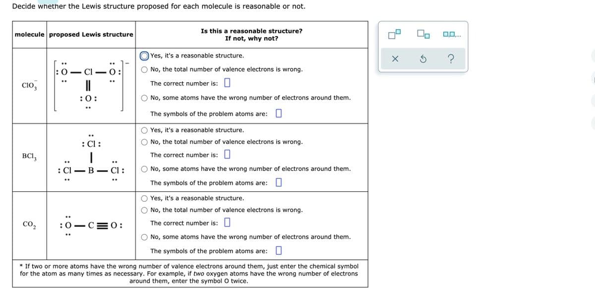 Decide whether the Lewis structure proposed for each molecule is reasonable or not.
Is this a reasonable structure?
If not, why not?
molecule proposed Lewis structure
Yes, it's a reasonable structure.
O No, the total number of valence electrons is wrong.
O - CI -0:
cio,
The correct number is:
:0:
O No, some atoms have the wrong number of electrons around them.
The symbols of the problem atoms are: O
O Yes, it's a reasonable structure.
: Cl:
O No, the total number of valence electrons is wrong.
BCI,
The correct number is:|
: Cl — В — СІ :
O No, some atoms have the wrong number of electrons around them.
The symbols of the problem atoms are: U
O Yes, it's a reasonable structure.
O No, the total number of valence electrons is wrong.
co,
:0-CE O:
The correct number is:
O No, some atoms have the wrong number of electrons around them.
The symbols of the problem atoms are:U
* If two or more atoms have the wrong number of valence electrons around them, just enter the chemical symbol
for the atom as many times as necessary. For example, if two oxygen atoms have the wrong number of electrons
around them, enter the symbol O twice.
