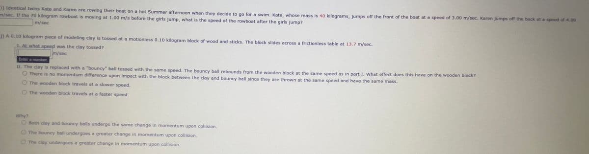 (1) Identical twins Kate and Karen are rowing their boat on a hot Summer afternoon when they decide to go for a swim. Kate, whose mass is 40 kilograms, jumps off the front of the boat at a speed of 3.00 m/sec. Karen jumps off the back at a speed of 4.00
m/sec. If the 70 kilogram rowboat is moving at 1.00 m/s before the girls jump, what is the speed of the rowboat after the girls jump?
m/sec
J) A 0.10 kilogram piece of modeling clay is tossed at a motionless 0.10 kilogram block of wood and sticks. The block slides across a frictionless table at 13.7 m/sec.
LAt what speed was the clay tossed?
m/sec
Enter a number.
II. The clay is replaced with a "bouncy" ball tossed with the same speed. The bouncy ball rebounds from the wooden block at the same speed as in part I. What effect does this have on the wooden block?
O There is no momentum difference upon impact with the block between the clay and bouncy ball since they are thrown at the same speed and have the same mass.
O The wooden block travels at a slower speed.
O The wooden block travels at a faster speed.
Why?
O Both clay and bouncy balls undergo the same change in momentum upon collision.
O The bouncy ball undergoes a greater change in momentum upon collision.
The clay undergoes a greater change in momentum upon collision.