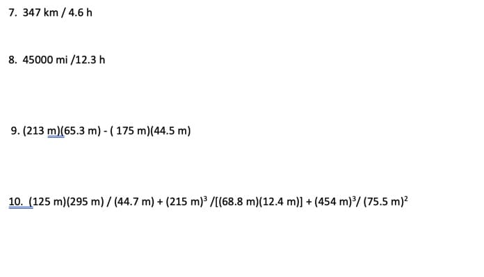 7. 347 km / 4.6 h
8. 45000 mi /12.3 h
9. (213 m)(65.3 m) - ( 175 m)(44.5 m)
10. (125 m)(295 m)7 (44.7 m) + (215 m) /[(68.8 m)(12.4 m)] + (454 m)*/ (75.5 m)?
