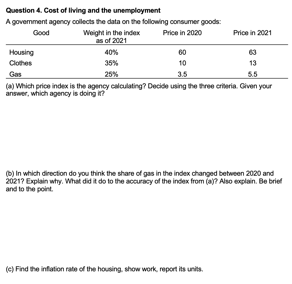 Question 4. Cost of living and the unemployment
A government agency collects the data on the following consumer goods:
Good
Weight in the index
Price in 2020
as of 2021
40%
35%
25%
60
10
3.5
Price in 2021
Housing
Clothes
Gas
(a) Which price index is the agency calculating? Decide using the three criteria. Given your
answer, which agency is doing it?
63
13
5.5
(c) Find the inflation rate of the housing, show work, report its units.
(b) In which direction do you think the share of gas in the index changed between 2020 and
2021? Explain why. What did it do to the accuracy of the index from (a)? Also explain. Be brief
and to the point.