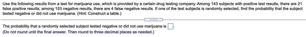 Use the following results from a test for marijuana use, which is provided by a certain drug testing company. Among 143 subjects with positive test results, there are 21
false positive results; among 153 negative results, there are 4 false negative results. If one of the test subjects is randomly selected, find the probability that the subject
tested negative or did not use marijuana. (Hint: Construct a table.)
The probability that a randomly selected subject tested negative or did not use marijuana is
(Do not round until the final answer. Then round to three decimal places as needed.)
