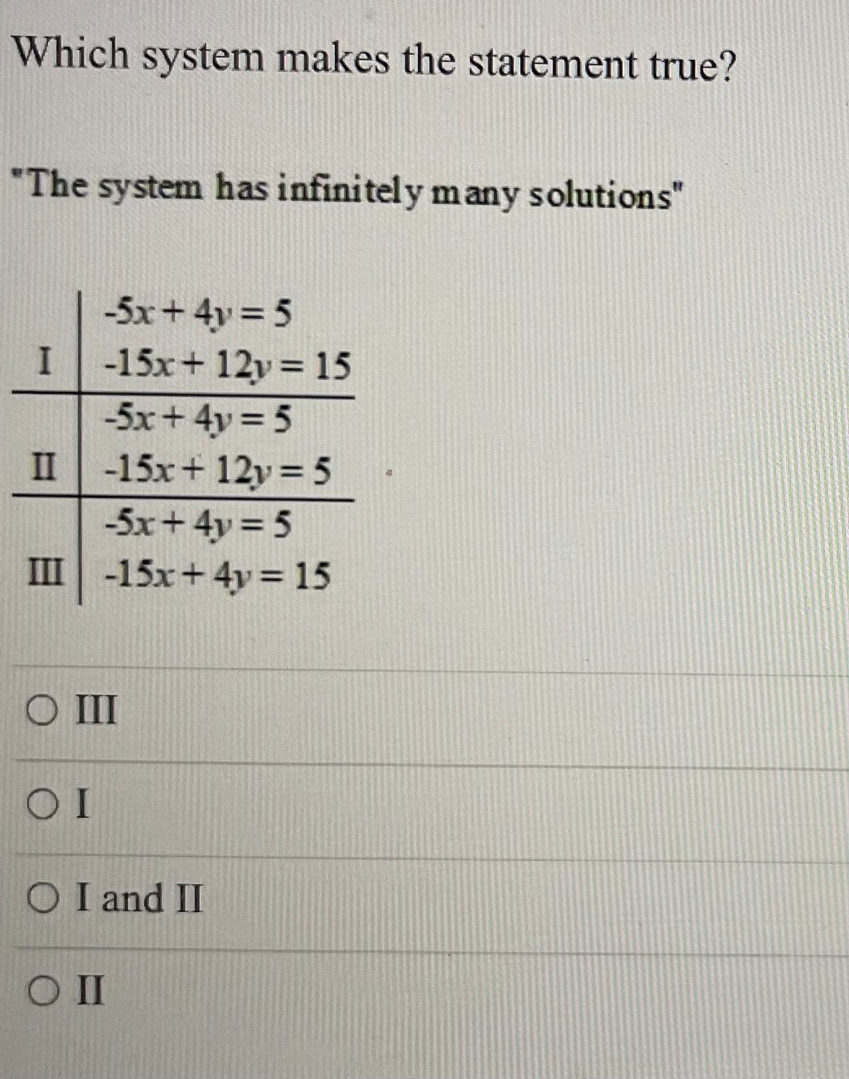 ### Which system makes the statement true?

**The system has infinitely many solutions**

**Systems of Equations:**
- \(-5x + 4y = 5\)

**System I:**
- \[-15x + 12y = 15\]

**System II:**
- \[-15x + 12y = 5\]

**System III:**
- \[-15x + 4y = 15\]

**Options:**
1. ( ) III
2. ( ) I
3. ( ) I and II
4. ( ) II

### Explanation

To determine which system of equations has infinitely many solutions, we analyze each system to see if they are consistent and dependent. This occurs when the equations are essentially the same, differing only by a multiplicative constant.

- **System I**:
    \[-15x + 12y = 15\] 
    If you multiply the first equation \(-5x + 4y = 5\) by 3, you get \((-5x \times 3) + (4y \times 3) = 5 \times 3\), which simplifies to \(-15x + 12y = 15\). Thus, System I has infinitely many solutions as they are just multiples of each other.

- **System II**:
    \[-15x + 12y = 5\]

    Multiplying the first equation \(-5x + 4y = 5\) by 3, as above, gives \(-15x + 12y = 15\). The given equation for System II is not the same as this result, hence they do not have infinitely many solutions together. 
    
- **System III**:
    \[-15x + 4y = 15\]
  
    Comparing this with \(-5x + 4y = 5\), no constant multiplier converts \(-5x + 4y = 5\) into \(-15x + 4y = 15\). Therefore, System III does not have infinitely many solutions.

**The correct answer is:** 
( ) I

