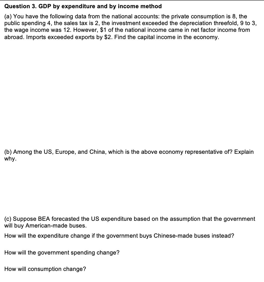 Question 3. GDP by expenditure and by income method
(a) You have the following data from the national accounts: the private consumption is 8, the
public spending 4, the sales tax is 2, the investment exceeded the depreciation threefold, 9 to 3,
the wage income was 12. However, $1 of the national income came in net factor income from
abroad. Imports exceeded exports by $2. Find the capital income in the economy.
(b) Among the US, Europe, and China, which is the above economy representative of? Explain
why.
(c) Suppose BEA forecasted the US expenditure based on the assumption that the government
will buy American-made buses.
How will the expenditure change if the government buys Chinese-made buses instead?
How will the government spending change?
How will consumption change?