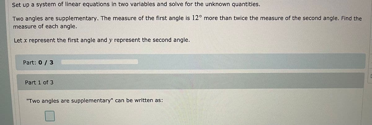 Set up a system of linear equations in two variables and solve for the unknown quantities.
Two angles are supplementary. The measure of the first angle is 12° more than twice the measure of the second angle. Find the
measure of each angle.
Let x represent the first angle and y represent the second angle.
Part: 0/ 3
Part 1 of 3
"Two angles are supplementary" can be written as:
