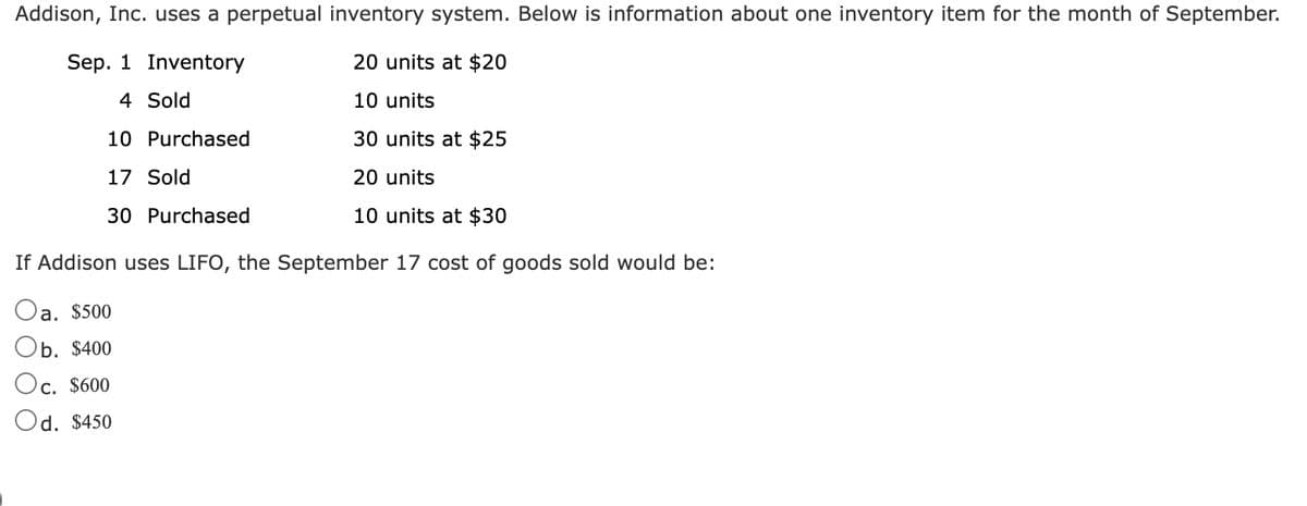 Addison, Inc. uses a perpetual inventory system. Below is information about one inventory item for the month of September.
Sep. 1 Inventory
20 units at $20
4 Sold
10 units
10 Purchased
30 units at $25
17 Sold
20 units
30 Purchased
10 units at $30
If Addison uses LIFO, the September 17 cost of goods sold would be:
Oa. $500
Ob. $400
Oc. $600
Od. $450
