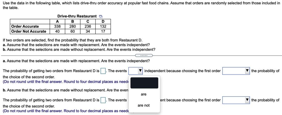 Use the data in the following table, which lists drive-thru order accuracy at popular fast food chains. Assume that orders are randomly selected from those included in
the table.
Drive-thru Restaurant O
A.
Order Accurate
338
280
236
132
Order Not Accurate
40
60
34
17
If two orders are selected, find the probability that they are both from Restaurant D.
a. Assume that the selections are made with replacement. Are the events independent?
b. Assume that the selections are made without replacement. Are the events independent?
a. Assume that the selections are made with replacement. Are the events independent?
The probability of getting two orders from Restaurant D is . The events
V independent because choosing the first order
V the probability of
the choice of the second order.
(Do not round until the final answer. Round to four decimal places as neede
b. Assume that the selections are made without replacement. Are the even
are
The probability of getting two orders from Restaurant D is
The events
ent because choosing the first order
V the probability of
the choice of the second order.
are not
(Do not round until the final answer. Round to four decimal places as neede
