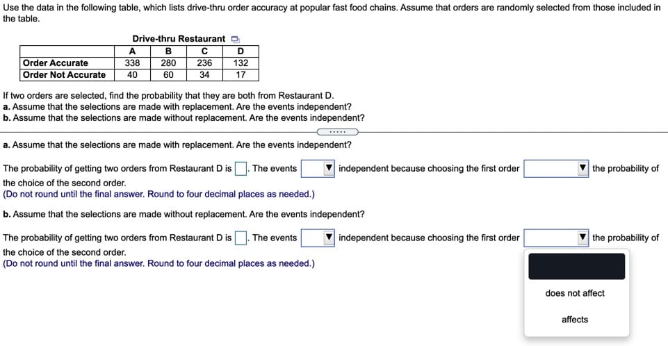 Use the data in the following table, which lists drive-thru order accuracy at popular fast food chains. Assume that orders are randomly selected from those included in
the table.
Drive-thru Restaurant o
A
Order Accurate
338
280
236
132
Order Not Accurate
40
60
34
17
If two orders are selected, find the probability that they are both from Restaurant D.
a. Assume that the selections are made with replacement. Are the events independent?
b. Assume that the selections are made without replacement. Are the events independent?
.....
a. Assume that the selections are made with replacement. Are the events independent?
The probability of getting two orders from Restaurant D is 1. The events
independent because choosing the first order
V the probability of
the choice of the second order.
(Do not round until the final answer. Round to four decimal places as needed.)
b. Assume that the selections are made without replacement. Are the events independent?
The probability of getting two orders from Restaurant D is
The events
V independent because choosing the first order
V the probability of
the choice of the second order.
(Do not round until the final answer. Round to four decimal places as needed.)
does not affect
affects
