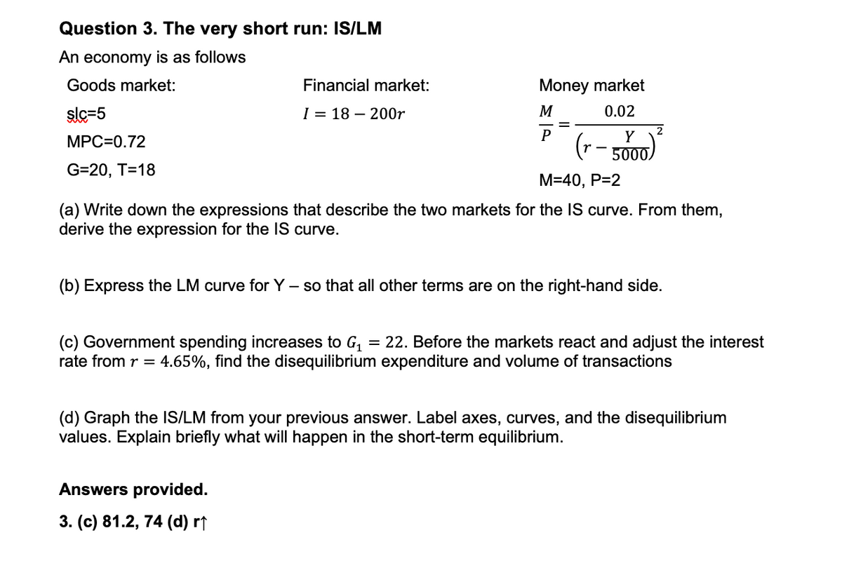 Question 3. The very short run: IS/LM
An economy is as follows
Goods market:
slc=5
MPC=0.72
G=20, T=18
Financial market:
I 18 200r
Money market
0.02
M
P
Y
(r-
5000
Answers provided.
3. (c) 81.2, 74 (d) r↑
2
M=40, P=2
(a) Write down the expressions that describe the two markets for the IS curve. From them,
derive the expression for the IS curve.
(b) Express the LM curve for Y - so that all other terms are on the right-hand side.
(c) Government spending increases to G₁ = 22. Before the markets react and adjust the interest
rate from r = 4.65%, find the disequilibrium expenditure and volume of transactions
(d) Graph the IS/LM from your previous answer. Label axes, curves, and the disequilibrium
values. Explain briefly what will happen in the short-term equilibrium.