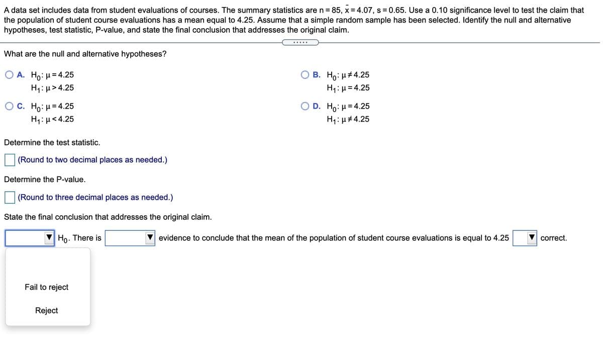 A data set includes data from student evaluations of courses. The summary statistics are n = 85, x = 4.07, s = 0.65. Use a 0.10 significance level to test the claim that
the population of student course evaluations has a mean equal to 4.25. Assume that a simple random sample has been selected. Identify the null and alternative
hypotheses, test statistic, P-value, and state the final conclusion that addresses the original claim.
What are the null and alternative hypotheses?
Ο Α. H0: μ= 4.25
H1: µ> 4.25
В. Но: и#4.25
H1:µ=4.25
OC. Ho: H= 4.25
D. H0. μ= 4.25
H1: µ<4.25
H1: µ#4.25
Determine the test statistic.
(Round to two decimal places as needed.)
Determine the P-value.
(Round to three decimal places as needed.)
State the final conclusion that addresses the original claim.
Ho. There is
evidence to conclude that the mean of the population of student course evaluations is equal to 4.25
correct.
Fail to reject
Reject
