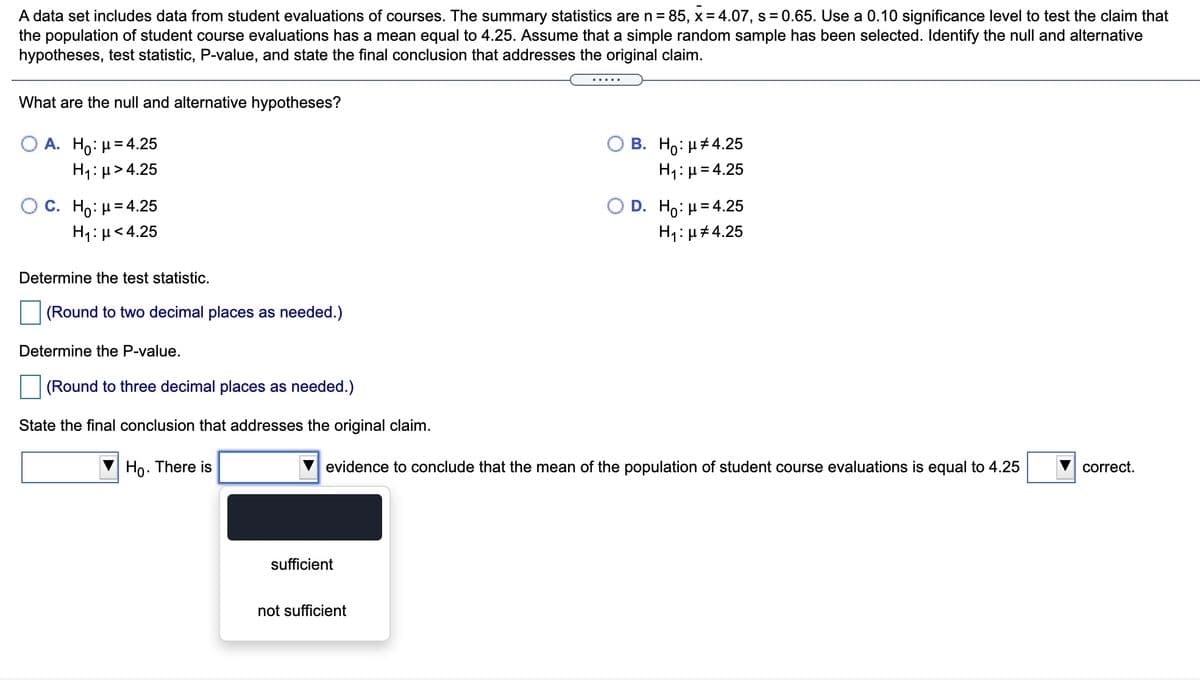 A data set includes data from student evaluations of courses. The summary statistics are n = 85, x = 4.07, s = 0.65. Use a 0.10 significance level to test the claim that
the population of student course evaluations has a mean equal to 4.25. Assume that a simple random sample has been selected. Identify the null and alternative
hypotheses, test statistic, P-value, and state the final conclusion that addresses the original claim.
What are the null and alternative hypotheses?
A. Ho: µ= 4.25
H1: µ> 4.25
О В. Но: н#4.25
H1: µ= 4.25
O C. H μ 4.25
H1: µ<4.25
D. Ho: µ= 4.25
H4:µ#4.25
Determine the test statistic.
(Round to two decimal places as needed.)
Determine the P-value.
|(Round to three decimal places as needed.)
State the final conclusion that addresses the original claim.
Ho. There is
V evidence to conclude that the mean of the population of student course evaluations is equal to 4.25
V correct.
sufficient
not sufficient
