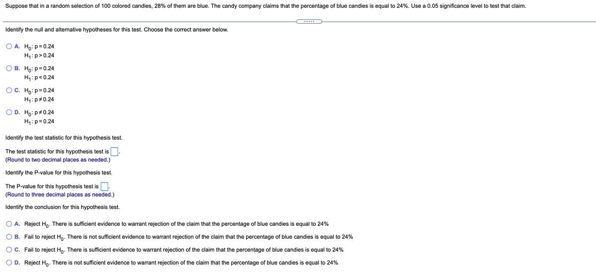 Suppose that in a random selection of 100 colored candies, 28% of them are blue. The candy company claims that the percentage of blue candies is equal to 24%. Use a 0.05 significance level to test that claim.
.....
Identify the null and alternative hypotheses for this test. Choose the correct answer below.
О А. Но: р-0.24
H1:p>0.24
О В. Но: р30.24
H1: p<0.24
О с. Но: р30.24
H1:p#0.24
O D. Ho: p#0.24
H1: p= 0.24
Identify the test statistic for this hypothesis test.
The test statistic for this hypothesis test is
(Round to two decimal places as needed.)
Identify the P-value for this hypothesis test.
The P-value for this hypothesis test is
(Round to three decimal places as needed.)
Identify the conclusion for this hypothesis test.
O A. Reject Ho. There is sufficient evidence to warrant rejection of the claim that the percentage of blue candies is equal to 24%
B. Fail to reject Ho. There is not sufficient evidence to warrant rejection of the claim that the percentage of blue candies is equal to 24%
C. Fail to reject Ho. There is sufficient evidence to warrant rejection of the claim that the percentage of blue candies is equal to 24%
O D. Reject Ho. There is not sufficient evidence to warrant rejection of the claim that the percentage of blue candies is equal to 24%

