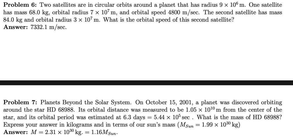 Problem 6: Two satellites are in circular orbits around a planet that has radius 9 x 106 m. One satellite
has mass 68.0 kg, orbital radius 7 x 107 m, and orbital speed 4800 m/sec. The second satellite has mass
84.0 kg and orbital radius 3 × 107 m. What is the orbital speed of this second satellite?
Answer: 7332.1 m/sec.
Problem 7: Planets Beyond the Solar System. On October 15, 2001, a planet was discovered orbiting
around the star HD 68988. Its orbital distance was measured to be 1.05 × 1010 m from the center of the
star, and its orbital period was estimated at 6.3 days = 5.44 × 105 sec . What is the mass of HD 68988?
Express your answer in kilograms and in terms of our sun's mass (Msun =1.99 × 1030 kg)
Answer: M = 2.31 × 1030 p
kg. =
1.16MSun-
