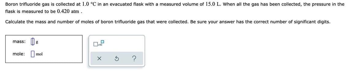 Boron trifluoride gas is collected at 1.0 °C in an evacuated flask with a measured volume of 15.0 L. When all the gas has been collected, the pressure in the
flask is measured to be 0.420 atm .
Calculate the mass and number of moles of boron trifluoride gas that were collected. Be sure your answer has the correct number of significant digits.
mass:
mole:
mol
