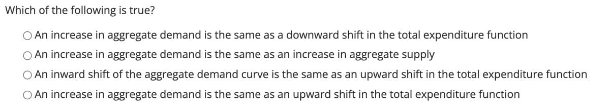 Which of the following is true?
O An increase in aggregate demand is the same as a downward shift in the total expenditure function
O An increase in aggregate demand is the same as an increase in aggregate supply
O An inward shift of the aggregate demand curve is the same as an upward shift in the total expenditure function
O An increase in aggregate demand is the same as an upward shift in the total expenditure function
