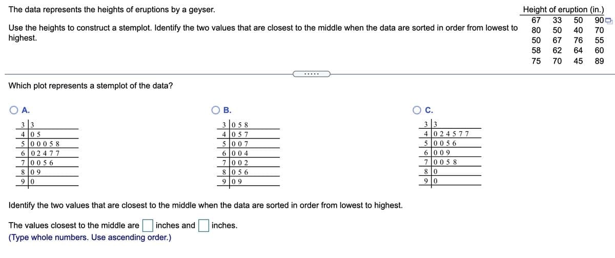 Height of eruption (in.)
900
The data represents the heights of eruptions by a geyser.
67
33
50
Use the heights to construct a stemplot. Identify the two values that are closest to the middle when the data are sorted in order from lowest to
highest.
80
50
40
70
50
67
76
55
58
62
64
60
75
70
45
89
.....
Which plot represents a stemplot of the data?
O A.
В.
OC.
3 0 5 8
4 0 57
5 007
3 3
3 3
4 0 5
5 00 0 5 8
4 0 2 4 5 77
5 0056
6 009
6 02 477
7005 6
8 09
6 00 4
700 2
7005 8
8 |0
8 0 5 6
9 0 9
9 |0
Identify the two values that are closest to the middle when the data are sorted in order from lowest to highest.
The values closest to the middle are
inches and
inches.
(Type whole numbers. Use ascending order.)
