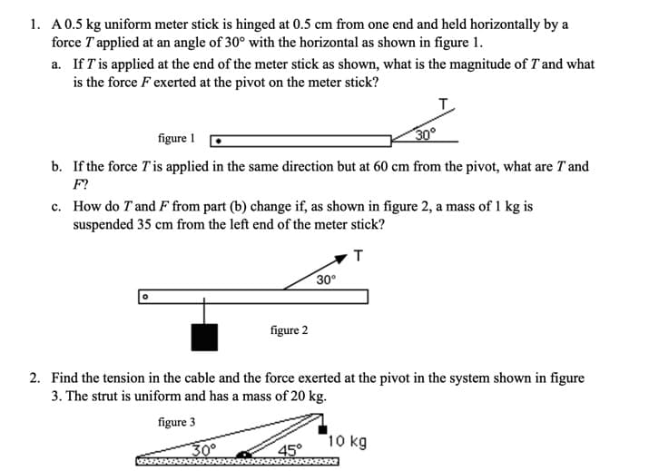 1. A0.5 kg uniform meter stick is hinged at 0.5 cm from one end and held horizontally by a
force T applied at an angle of 30° with the horizontal as shown in figure 1.
a. If T is applied at the end of the meter stick as shown, what is the magnitude of T and what
is the force F exerted at the pivot on the meter stick?
T.
figure 1
30°
b. If the force T'is applied in the same direction but at 60 cm from the pivot, what are T and
F?
c. How do T and F from part (b) change if, as shown in figure 2, a mass of 1 kg is
suspended 35 cm from the left end of the meter stick?
T
30°
figure 2
2. Find the tension in the cable and the force exerted at the pivot in the system shown in figure
3. The strut is uniform and has a mass of 20 kg.
figure 3
30°
10 kg
45°
