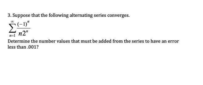 3. Suppose that the following alternating series converges.
(-1)"
n=1
n2"
Determine the number values that must be added from the series to have an error
less than .001?
