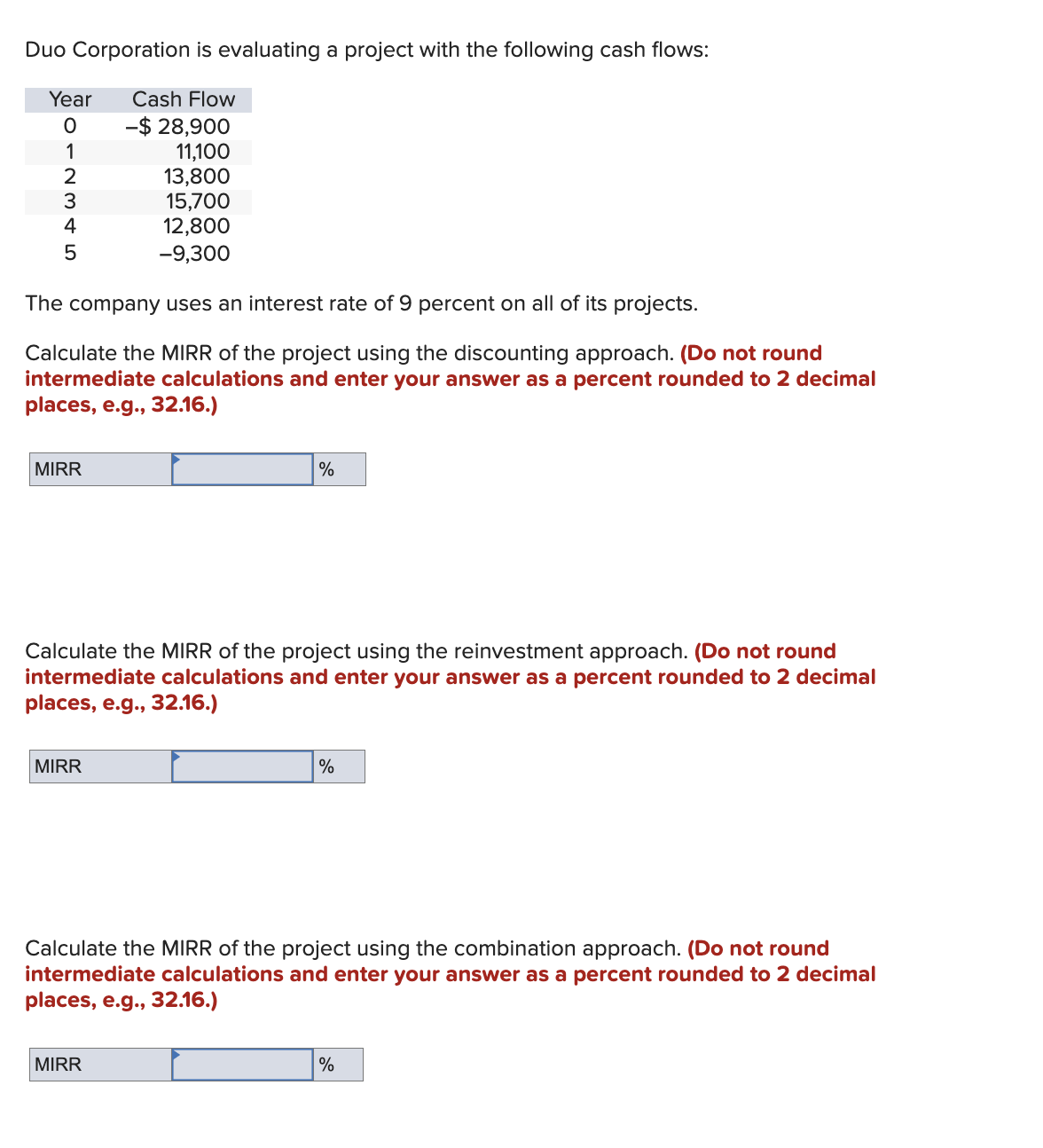 Duo Corporation is evaluating a project with the following cash flows:
Year
0
Cash Flow
-$ 28,900
1
11,100
2
13,800
3
15,700
4
12,800
5
-9,300
The company uses an interest rate of 9 percent on all of its projects.
Calculate the MIRR of the project using the discounting approach. (Do not round
intermediate calculations and enter your answer as a percent rounded to 2 decimal
places, e.g., 32.16.)
MIRR
%
Calculate the MIRR of the project using the reinvestment approach. (Do not round
intermediate calculations and enter your answer as a percent rounded to 2 decimal
places, e.g., 32.16.)
MIRR
%
Calculate the MIRR of the project using the combination approach. (Do not round
intermediate calculations and enter your answer as a percent rounded to 2 decimal
places, e.g., 32.16.)
MIRR
%