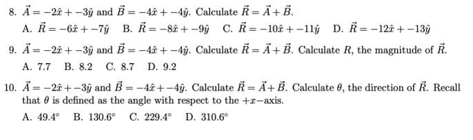 8. Ã = -2ê + -3ŷ and B = -4ê + -4ỹ. Calculate Ř = Ä+ B.
A. R= -6â + -7ŷ B. R= -8â + -9ŷ C. R= -10ê + -1lŷ D. Ř = -12â + -13ŷ
9. Ã= -2â + -3ý and B = -4â + -4ŷ. Calculate R = Ã+ B. Calculate R, the magnitude of R.
A. 7.7
В. 8.2 С. 8.7 D. 9.2
10. Ā = -2â + -3ŷ and B = -4â +-4ý. Calculate R =Ã+B. Calculate 0, the direction of R. Recall
that 0 is defined as the angle with respect to the +x-axis.
А. 49.4°
В. 130.6°
C. 229.4° D. 310.6°
